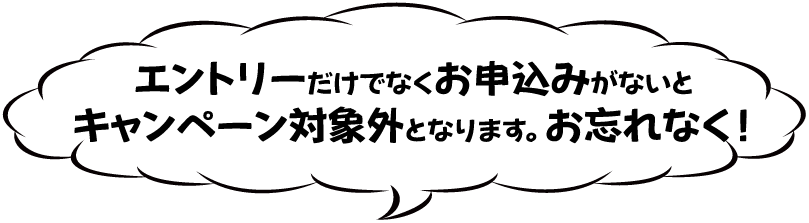 エントリーだけでなくお申込みがないとキャンペーン対象外となります。お忘れなく！