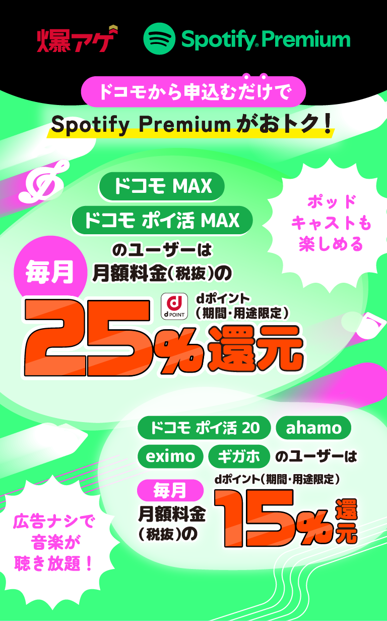 爆アゲ Spotify Premium　ドコモから申込むだけでSpotify Premiumがおトク！ドコモ MAX・ドコモ ポイ活 MAXのユーザーは毎月月額料金（税抜）の25％還元 dポイント（期間・用途限定） ドコモ ポイ活 20・ahamo・eximo・ギガホのユーザーは毎月月額料金（税抜）の15％還元 dポイント（期間・用途限定） ポッドキャストも楽しめる 広告ナシで音楽が聴き放題！
