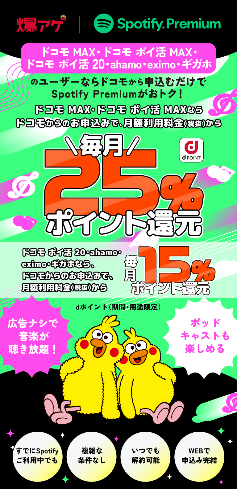 爆アゲ Spotify Premium　ドコモ MAX・ドコモ ポイ活 MAXなら、ドコモからお申込むだけで毎月、月額料金（税抜）のdポイント（期間・用途限定）25％還元！ドコモ ポイ活 20・ahamo・eximo・ギガホなら、ドコモからお申込むだけで毎月、月額料金（税抜）のdポイント（期間・用途限定）15％還元！広告ナシで音楽が聴き放題！ポッドキャストも楽しめる　すでにSpotifyご利用中でも複雑な条件なし　いつでも解約可能　WEBで申込み完結