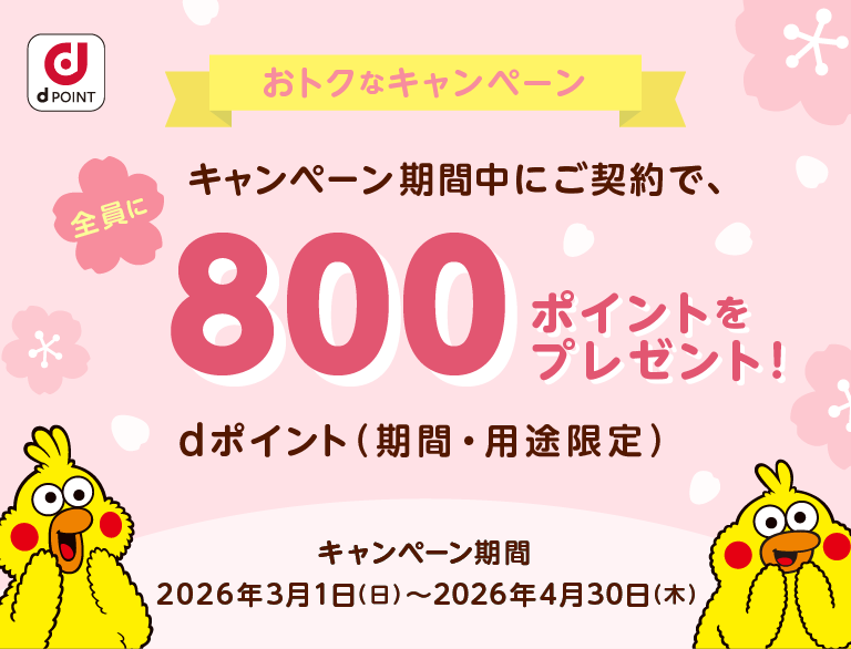 おトクなキャンペーン キャンペーン期間中にご契約で、800ポイントをプレゼント！dポイント（期間・用途限定） キャンペーン期間 2026年3月1日（日）～2026年4月30日（木）