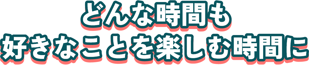 どんな時間も好きなことを楽しむ時間に