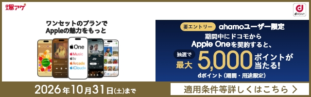爆アゲ ワンセットのプランでAppleの魅力をもっと 要エントリー ahamoユーザー限定 期問中にドコモからApple Oneを契約すると、抽選で最大5,000ポイントが当たる! dポイント(期間・用途限定) 2026年10月31日(土)まで 適用条件等詳しくはこちら