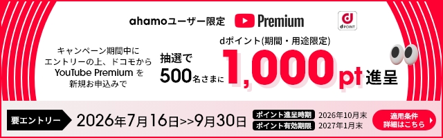 ahamoユーザー限定 キャンペーン期間中にエントリーの上、ドコモからYouTube Premiumを新規お申込みで抽選で500名さまにdポイント(期間・用途限定)1,000pt進呈 要エントリー 2026年7月16日>9月30日 ポイント進呈時期 2026年10月末 ポイント有効期限 2027年1月末 適用条件詳細はこちら