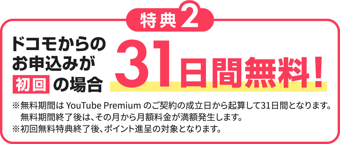 特典2 ドコモからのお申込みが初回の場合31日間無料! ※無料期間はYouTube Premiumのご契約の成立日から起算して31日間となります。無料期間終了後は、その月から月額料金が満額発生します。※初回無料特典終了後、ポイント進呈の対象となります。
