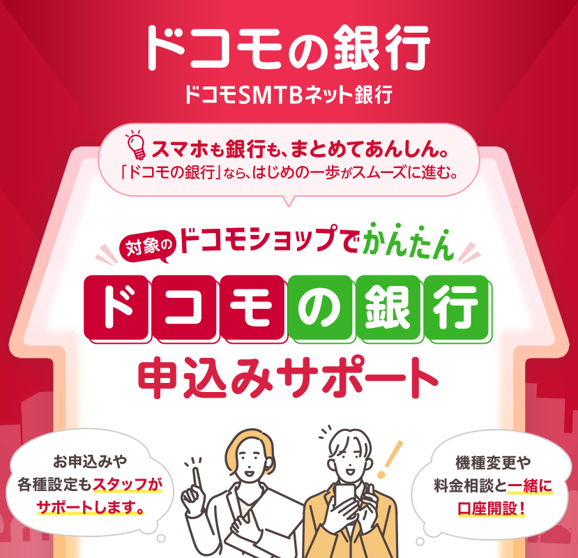 ドコモの銀行 ドコモSMTBネット銀行 スマホも銀行も、まとめてあんしん。 「ドコモの銀行」なら、はじめの一歩がスムーズに進む。 対象のドコモショップでかんたん ドコモの銀行 申込みサポート お申込みや各種設定もスタッフがサポートします。 機種変更や料金相談と一緒に口座開設！