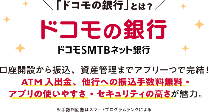 「ドコモの銀行」とは？ ドコモの銀行 ドコモSMTBネット銀行 口座開設から振込、資産管理までアプリーつで完結！ ATM 入出金、他行への振込手数料無料・ アプリの使いやすさ・セキュリティの高さが魅力。 ※手数料回数はスマートプログラムランクによる