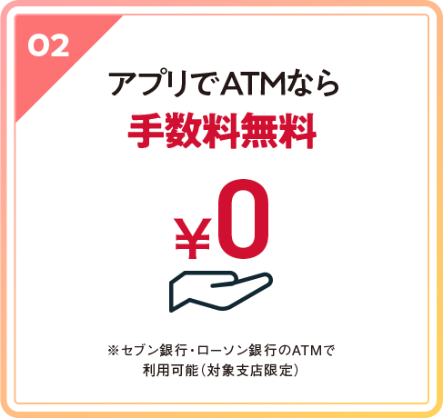 02 アプリでATMなら手数料無料 ※セブン銀行・ローソン銀行のATMで利用可能(対象支店限定)
