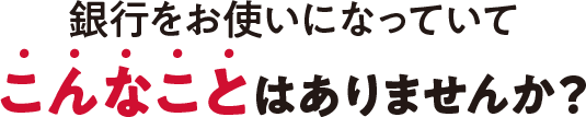 銀行をお使いになっていてこんなことはありませんか?