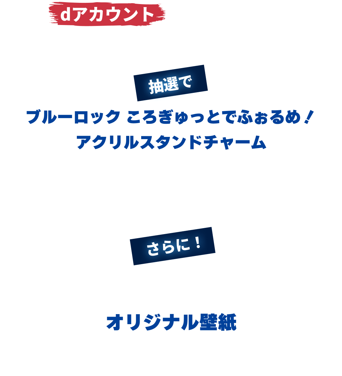 dアカウントと指定サービスのアカウント4つ全てをID連携すると抽選でブルーロック ころぎゅっとでふぉるめ！ アクリルスタンドチャームをプレゼント！さらに！エントリーするとオリジナル壁紙が全員もらえる！