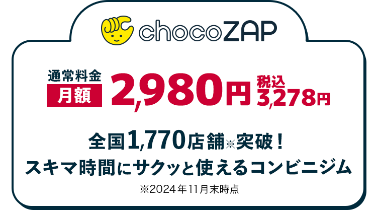 通常料金 chocoZAP 月額 2,980円 税込 3,278円 全国1,770店舗突破！ スキマ時間にサクッと使えるコンビニジム ※2024年11月末時点