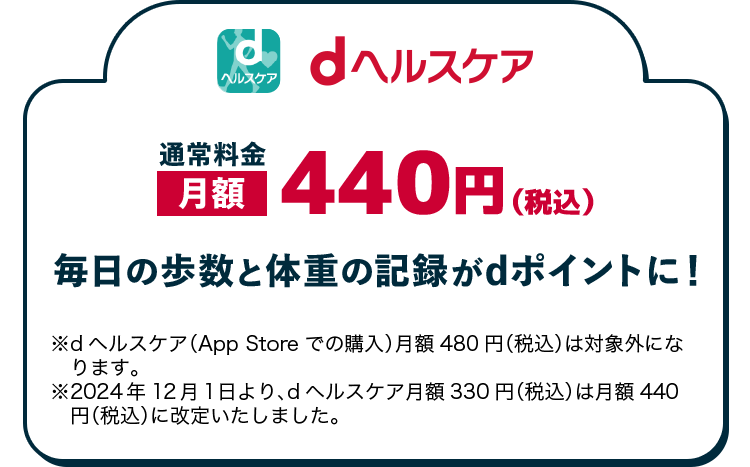 dヘルスケア 通常料金 月額440円（税込） 毎日の歩数と体重の記録がdポイントに！ ※dヘルスケア（App Store での購入月額480円（税込））は対象外になります。 ※2024年12月1日より、dヘルスケア月額330円（税込）は月額440円（税込）に改定いたしました。