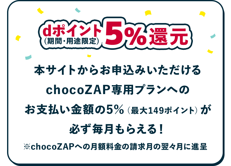 dポイント（期間・用途限定）5％還元 chocoZAP専用プランへのお支払い金額の5％（最大149ポイント）が必ず毎月もらえる！ ※chocoZAPへの月額料金の請求月の翌々月に進呈