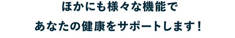 ほかにも様々な機能であなたの健康をサポートします！