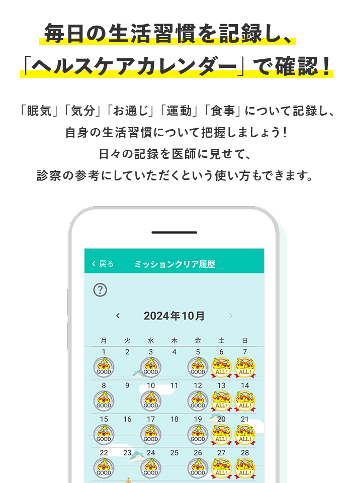 毎日の生活習慣を記録し、「ヘルスケアカレンダー」で確認！ 「眠気」「気分」「お通じ」「運動」「食事」について記録し、自身の生活習慣について把握しましょう！ 日々の記録を医師に見せて、診察の参考にしていただくという使い方もできます。