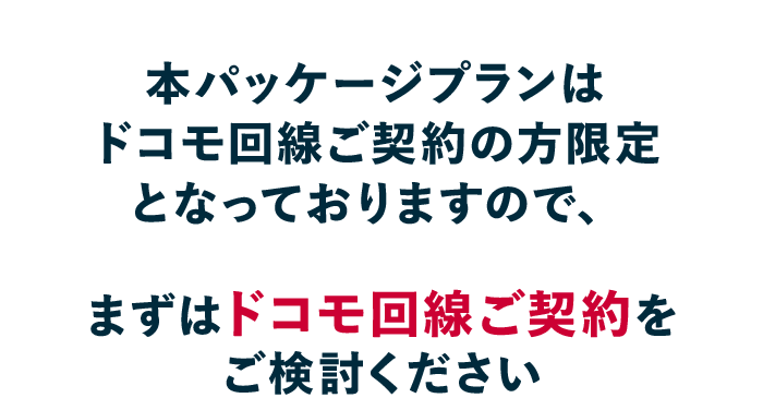 本パッケージは ドコモ回線ご契約の方限定となっておりますので、まずはドコモ回線ご契約をご検討ください