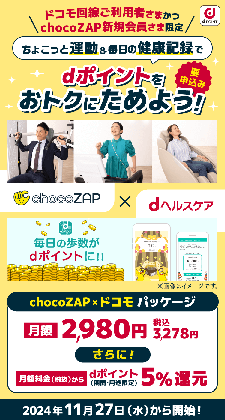 dPOINT ＼ドコモ回線ご利用者さまかつ chocoZAP新規会員さま限定／ ちょこっと運動＆毎日の健康記録で dポイントをおトクにためよう 要申込み chocoZAP × dヘルスケア 毎日の歩数と体重の記録がdポイントに！！ ※画像はイメージです。 chocoZAP×ドコモパッケージ 料金から 2,980円 税込3,278円 さらに！ ポイント5％還元 2024年11月27日（水）から開始！