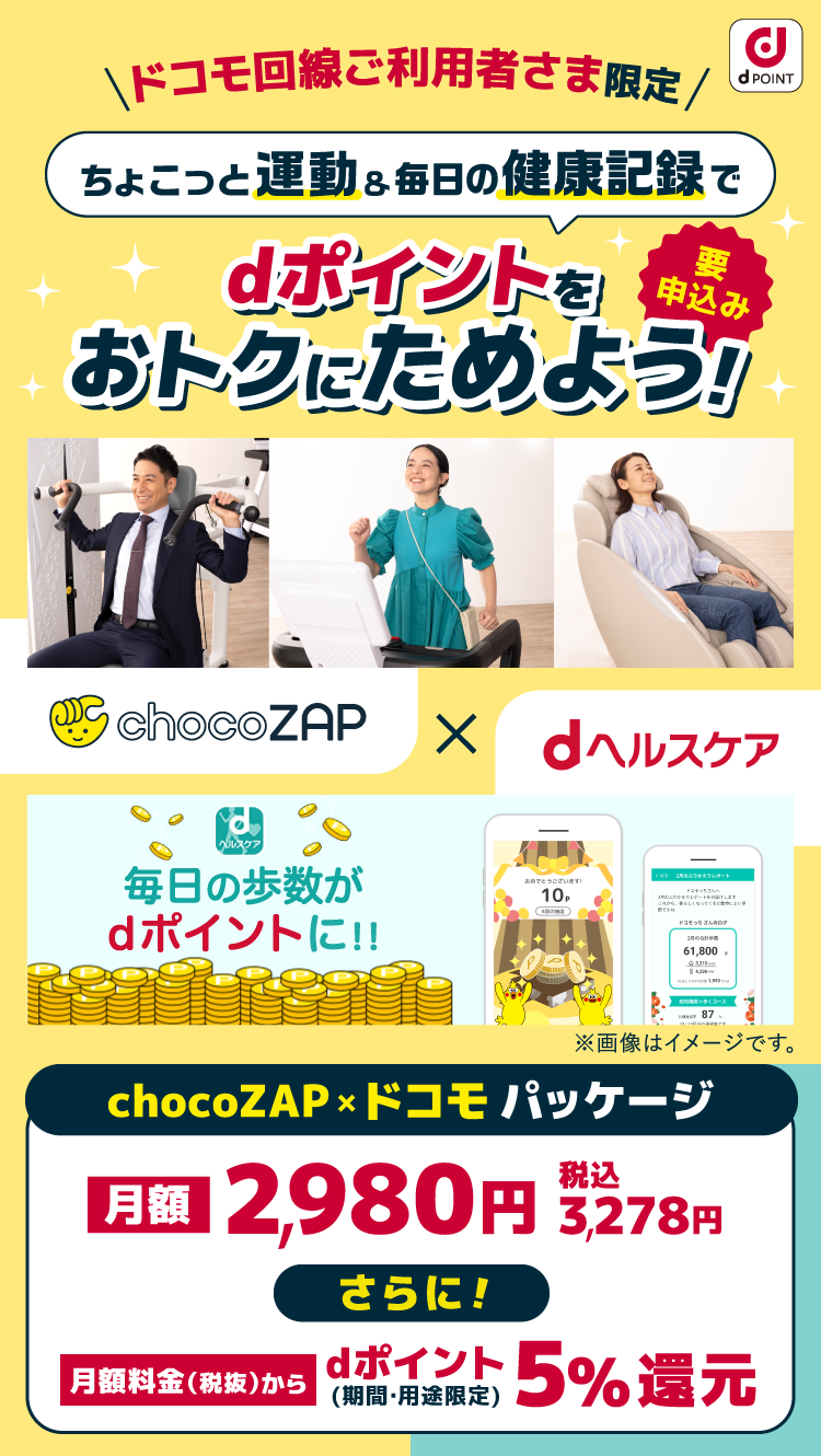 dPOINT ＼ドコモ回線ご利用者さま限定／ ちょこっと運動＆毎日の健康記録で dポイントをおトクにためよう 要申込み chocoZAP × dヘルスケア 毎日の歩数と体重の記録がdポイントに！！ ※画像はイメージです。 chocoZAP×ドコモパッケージ 料金から 2,980円 税込3,278円 さらに！ ポイント5％還元 2024年11月27日（水）から開始！