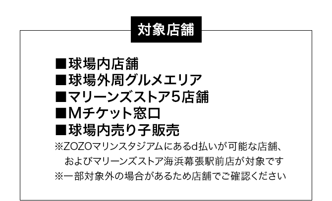 対象店舗 球場内店舗、球場外周グルメエリア、マリーンズストア5店舗、Mチケット窓口、球場内売り子販売 ※ZOZOマリンスタジアムにあるd払いが可能な店舗、およびマリーンズストア海浜幕張駅前店が対象です ※一部対象外の場合があるため店舗でご確認ください