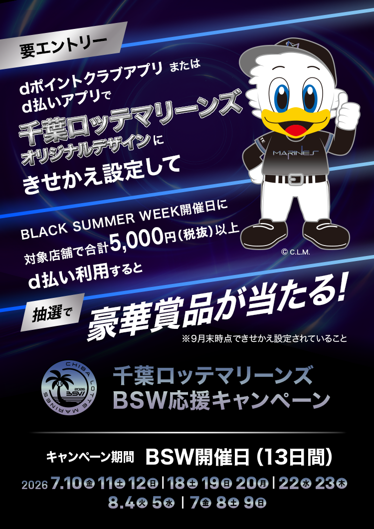 千葉ロッテマリーンズBSW応援キャンペーン dポイントクラブアプリまたはd払いアプリで、千葉ロッテマリーンズオリジナルデザインにきせかえ設定して、BLACK SUMMER WEEK開催日に対象店舗で合計5,000円(税抜)以上d払い利用すると、抽選で豪華賞品が当たる! ※9月末時点できせかえ設定されていること キャンペーン期間 BSW開催日(13日間) 2026年7月10日(金)11日(土)12日(日)、18日(土)19日(日)20日(月)、22日(水)23日(木)、8月4日(火)5日(水)7日(金)8日(土)9日(日)