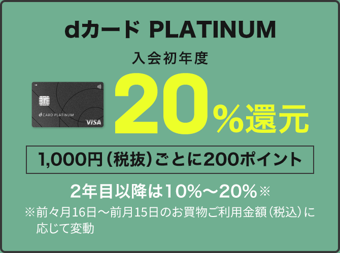 dカード PLATINUM 入会初年度20％還元 1,000円（税抜）ごとに200ポイント 2年目以降は10％～20％ ※前々月16日～前月15日のお買物ご利用金額（税込）に応じて変動