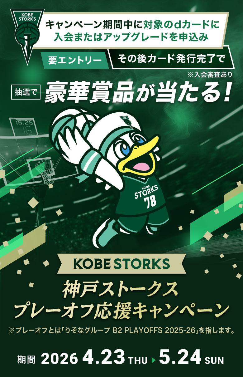 神戸ストークス プレーオフ応援キャンペーン キャンペーン期間中に対象のdカードに入会またはアップグレードを申込み、エントリー後カード発行完了で抽選で豪華賞品が当たる！ ※プレーオフとは「りそなグループ B2PLAYOFFS 2025-26」を指します 期間：2026年4月23日（木）～2026年5月24日（日）