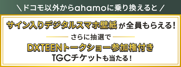 ドコモ以外からahamoに乗り換えると サイン入りデジタルスマホ壁紙が全員もらえる！ さらに抽選で DXTEEN トークショー参加権付きTGCチケットも当たる！