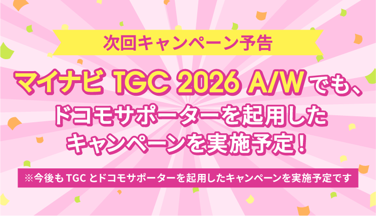 次回キャンペーン予告 マイナビ TGC 2026 A/Wでも、ドコモサポーターを起用したキャンペーンを実施予定！ ※今後もTGCとドコモサポーターを起用したキャンペーンを実施予定です