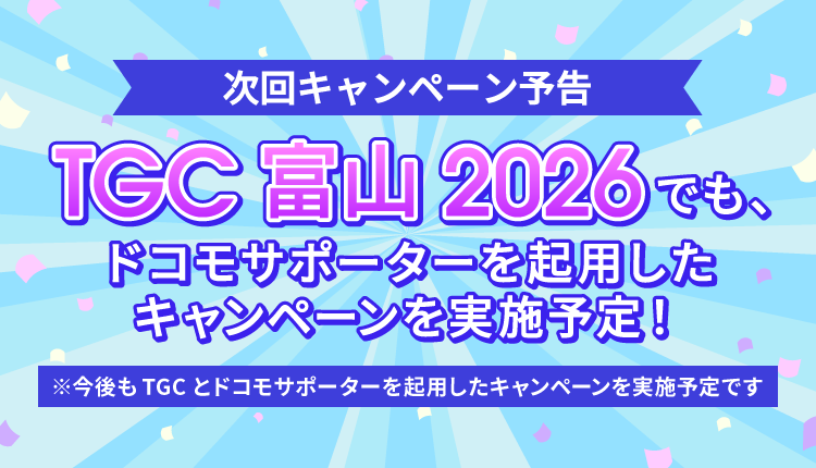 次回キャンペーン予告 TGC 富山 2026でも、ドコモサポーターを起用したキャンペーンを実施予定！ ※今後もTGCとドコモサポーターを起用したキャンペーンを実施予定です