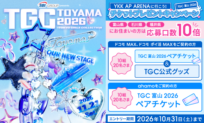SBI GROUP presents TGC TOYAMA 2026 by TOKYO GIRLS COLLECTION 2026.11.21 Sat. YKK AP ARENAに行こう！ TGC 富山 2026 チケットプレゼントキャンペーン 富山県 石川県 福井県にお住まいの方は応募口数10倍 ドコモ MAX、ドコモ ポイ活 MAXをご契約の方 10組20名さま TGC 富山 2026 ペアチケット＆TGC公式グッズ ahamoをご契約の方 10組20名さま TGC 富山 2026 ペアチケット エントリー期間 2026年10月31日（土）まで