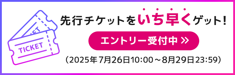 先行チケットをいち早くゲット！　エントリー受付中（2025年7月26日10:00～8月29日23:59）