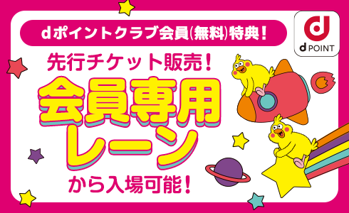 dポイントクラブ会員(無料)特典! 先行チケット販売! 会員専用レーンから入場可能!
