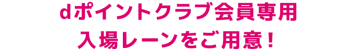 dポイントクラブ会員専用 入場レーンをご用意！