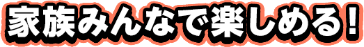家族みんなで楽しめる！