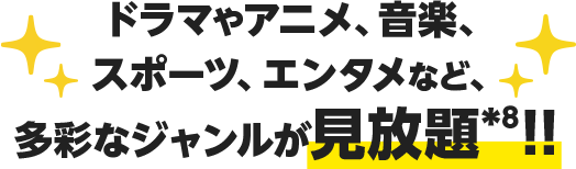 ドラマやアニメ、音楽、スポーツ、エンタメなど、多彩なジャンルが見放題*8！！