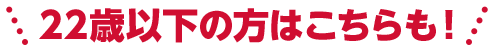 22歳以下の方はこちらも!