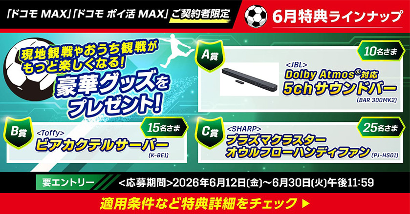 「ドコモ MAX」「ドコモ ポイ活 MAX」ご契約者限定 6月特典ラインナップ 現地観戦やおうち観戦がもっと楽しくなる！ 豪華グッズをプレゼント！ A賞 ＜JBL＞ Dolby Atmos®対応5chサウンドバー（BAR 300MK2） 10名さま B賞 ＜Toffy＞ ビアカクテルサーバー（K-BE1） 15名さま C賞 ＜SHARP＞ プラズマクラスターオウルフローハンディファン（PJ-HS01）：25名さま 要エントリー ＜応募期間＞2026年6月12日（金）～6月30日（火）午後11:59 適用条件など特典詳細をチェック