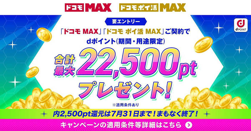 要エントリー 「ドコモ MAX」「ドコモ ポイ活 MAX」ご契約でdポイント（期間・用途限定）合計最大22,500ptプレゼント！ ※適用条件あり 内2,500pt還元は7月31日まで！まもなく終了！ キャンペーンの適用条件等詳細はこちら