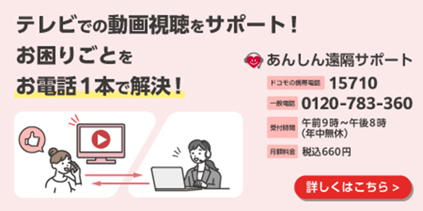 テレビでの動画視聴をサポート！ 困りごとをお電話1本で解決！ あんしん遠隔サポート ドコモの携帯電話：15710 一般電話：0120-783-360 受付時間：午前9時～午後8時（年中無休） 月額料金：税込660円 詳しくはこちら