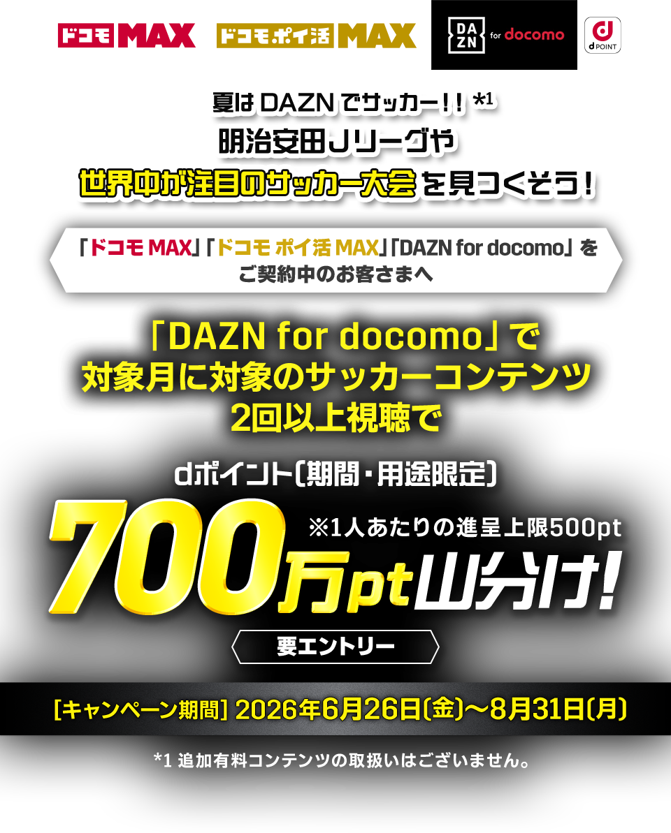 夏はDAZNでサッカー!! 明治安田Jリーダや世界中が注目のサッカー大会を見つくそう!「ドコモ MAX」「ドコモポイ活 MAX」「DAZN for docomo」をご契約中のお客さまへ [DAZN for docomo] で対象月に対象のサッカーコンテンツ2回以上視聴でdポイント[期間·用途限定] 700万pt山分け!要エントリー [キャンペーン期間] 2026年6月26日(金) ～ 8月31日(月)