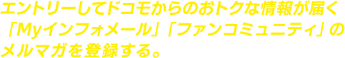 エントリーしてドコモからのおトクな情報が届く「Myインフォメール」「ファンコミュニティ」のメルマガを登録する。
