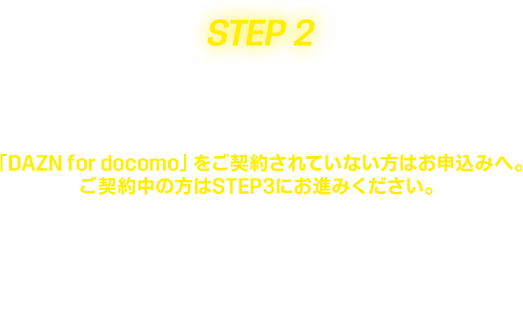 Step2 申し込み 「DAZN for docomo」をご契約されていない方はお申込みへ。ご契約中の方はSTEP3にお進みください。※「ドコモ MAX」「ドコモポイ活MAX」の「選べる特典」で「DAZN for docomo」をご契約中のお客さま、もしくは「DAZN for docomo(月額4,200円〕」をご契約中のお客さまどちらも対象です。 ※キャンペーン期間より前にサービスをご契約いただいている方も対象です。 ※キャンペーン期間終了日までに「DAZN for docomo」を解約した場合は、本キャンペーン適用対象外となります。