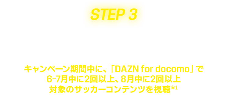 Setp3 視聴する　キャンペーン期間中に、「DAZN for docomo」で6-7月中に2回以上、8月中に2回以上対象のサッカーコンテンツを視聴*1　*1回あたり2分以上視聴した方が条件達成になります。