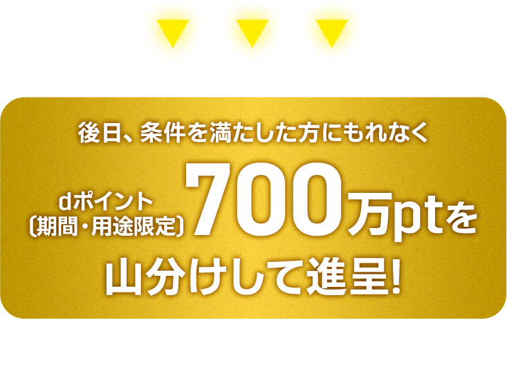 後日、条件を満たした方にもれなくdポイント[期間·用途限定〕700万ptを山分けして進呈! ※進呈時期は2026年10月末進呈予定 ※進呈ポイントの有効期限は進呈月の翌々月末まで