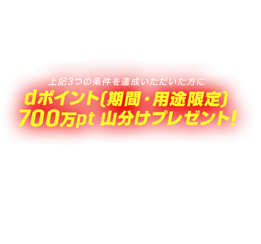 ①キャンペーン期間中に、当サイトからエントリー ②キャンペーン終了日まで「DAZN for docomo」をご契約継続*1,2,3 ③キャンペーン期間中に「DAZN for docomo」で6-7月中に2回以上、8月中に2回以上、対象のサッカーコンテンツを視聴*4 上記3つの条件を達成いただいた方にdポイント[期間·用途限定]700万pt山分けプレゼント! ※進呈時期は2026年10月末進呈予定 ※進呈ポイントの有効期限は進呈月の翌々月末まで ※1人あたりの進呈上限500pt *1「ドコモMAX」「ドコモポイ活MAX」の「選べる特典」で「DAZN for docomo」をご契約中のお客さま、もしくは「DAZN for docomo[月額4,200円〕」をご契約中のお客さまどちらも対象です。 *2キャンペーン期間より前にサービスをご契約いただいている方も対象です。 *3キャンペーン期間終了日までに「DAZN for docomo」を解約した場合は、本キャンペーン適用対象外となります。*4一回あたり2分以上視聴した方が③条件達成になります。
