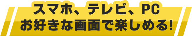 スマホ、テレビ、PCお好きな画面で楽しめる!