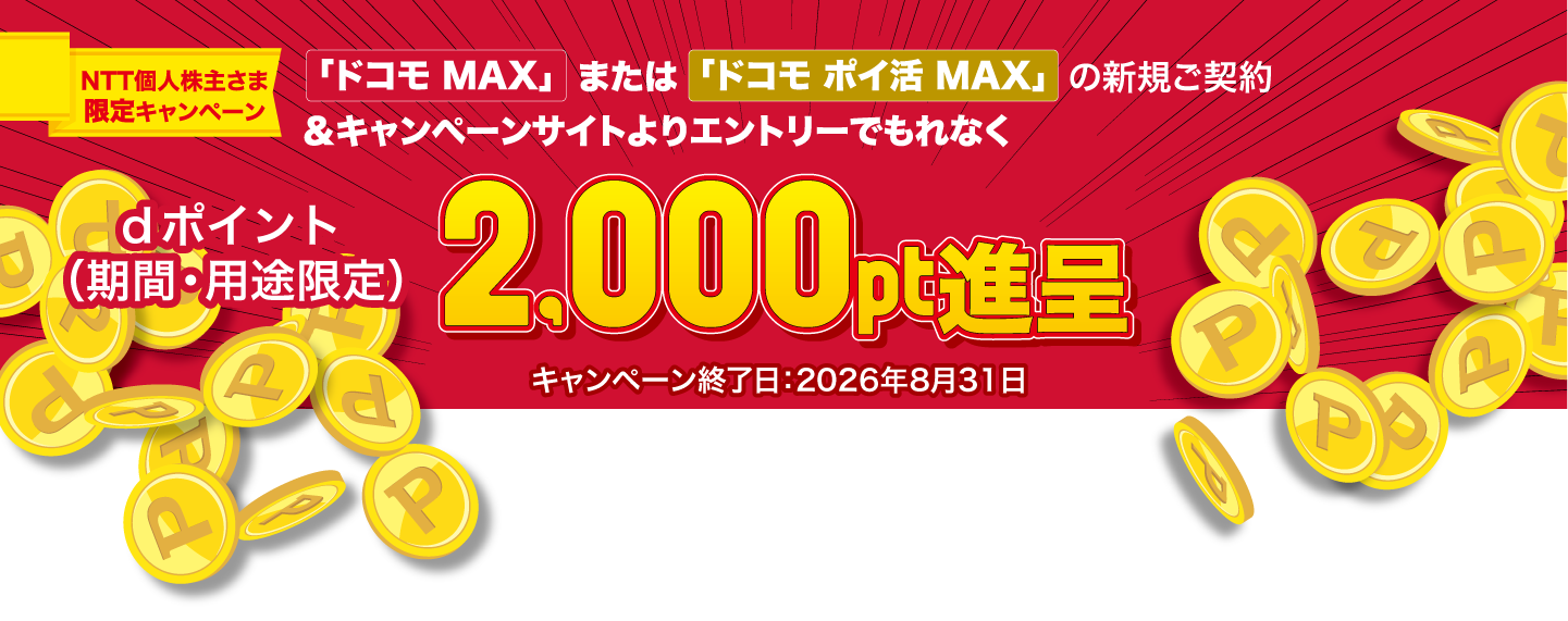NTT個人株主さま限定 ドコモからの特別なご案内 「ドコモ MAX」または「ドコモ ポイ活 MAX」のご契約（新規・他社からの乗り換え・プラン変更）でdポイント（期間・用途限定）2,000pt進呈 対象期間：2026年8月31日（月）まで