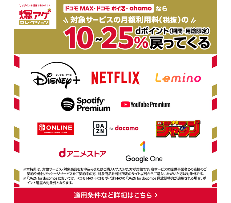 dポイント還元でおトク！爆アゲセレクション ドコモ MAX・ドコモ ポイ活・ahamoなら対象サービスの月額利用料（税抜）のdポイント（期間・用途限定）10-25％戻ってくる ディズニープラス NETFLIX Lemino Spotify Premium YouTube Premium Nintendo Switch Online DAZN for docomo 週刊少年ジャンプ dアニメストア Google One ※本特典は、対象サービス・対象商品をお申込みまたはご購入いただいた方が対象です。各サービスの提供事業者との直接のご契約や他社パッケージサービスをご契約中の方、対象商品を当社所定のサイト以外からご購入いただいた方は対象外です。※「DAZN for docomo」においては、ドコモMAX・ドコモポイ活 MAXの「DAZN for docomo」見放題特典が適用される場合、ポイント進呈の対象外となります。適用条件など詳細はこちら >