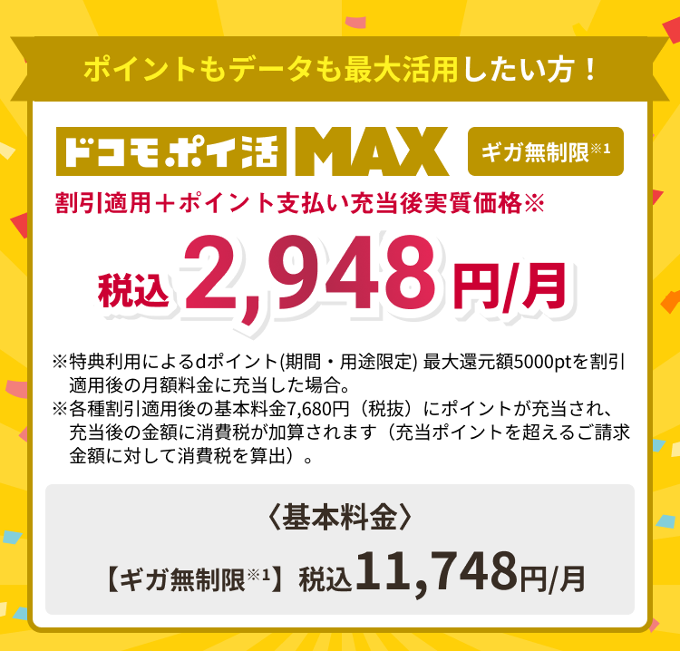 ポイントもデータも最大活用したい方！ドコモポイ活MAX ギガ無制限※1 割引適用＋ポイント支払い充当後実質価格※税込2,948円/月 ※特典利用によるdポイント(期間・用途限定) 最大還元額5000ptを割引 　適用後の月額料金に充当した場合。※各種割引適用後の基本料金7,680円（税抜）にポイントが充当され、充当後の金額に消費税が加算されます（充当ポイントを超えるご請求金額に対して消費税を算出）。〈基本料金〉【ギガ無制限※1】税込11,748円/月