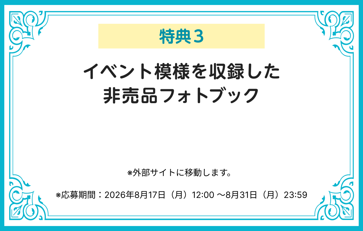 特典3 イベント模様を収録した非売品フォトブック ※応募期間：2026年8月17日（月）12:00 ～8月31日（月）23:59