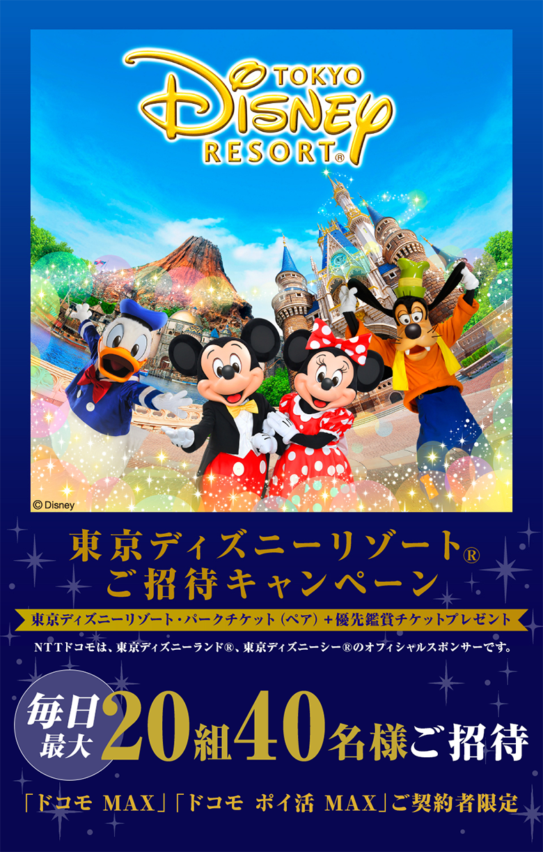 東京ディズニーリゾート&reg; ご招待キャンペーン 東京ディズニーリゾート パークチケット（ペア）＋優先鑑賞チケットプレゼント NTTドコモは、東京ディズニーランド&reg;、東京ディズニーシー&reg;のオフィシャルスポンサーです。 毎日最大20組40名様ご招待 「ドコモ MAX」・「ドコモ ポイ活 MAX」ご契約者限定